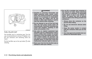 WARNING                      ● Do not fill a portable fuel container in
                                                                                                      the vehicle or trailer. Static electricity
                                                     ● Gasoline is extremely flammable and            can cause an explosion of flammable
                                                       highly explosive under certain condi-          liquid, vapor or gas in any vehicle or
                                                       tions. You could be burned or seriously        trailer. To reduce the risk of serious
                                                       injured if it is misused or mishandled.        injury or death when filling portable fuel
                                                       Always stop the engine and do not              containers:
                                                       smoke or allow open flames or sparks
                                                       near the vehicle when refueling.               – Always place the container on the
                                                                                                        ground when filling.
                                                     ● Do not attempt to top off the fuel tank
                                                       after the fuel pump nozzle shuts off           – Do not use electronic devices when
                                                       automatically. Continued refueling may           filling.
                                                       cause fuel overflow, resulting in fuel         – Keep the pump nozzle in contact
                                                       spray and possibly a fire.                       with the container while you are fill-
                                         LPD0253
                                                     ● Use only an original equipment type              ing it.
FUEL-FILLER CAP                                        fuel-filler cap as a replacement. It has a     – Use only approved portable fuel con-
The fuel-filler cap is a ratcheting type. Turn the     built-in safety valve needed for proper          tainers for flammable liquid.
                                                       operation of the fuel system and emis-
cap counterclockwise to remove. To tighten, turn
                                                       sion control system. An incorrect cap
the cap clockwise until ratcheting clicks are
                                                       can result in a serious malfunction and
heard.                                                 possible injury. It could also cause the
Put the fuel-filler cap on the cap holder ᭺ while
                                          1            malfunction indicator light to come on.
refueling.                                           ● Never pour fuel into the throttle body to
                                                       attempt to start your vehicle.




3-22 Pre-driving checks and adjustments




                                                                               ੬ REVIEW COPY—2008 Pathfinder (pat)
                                                                               Owners Manual—USA_English (nna)
                                                                               10/01/07—debbie ੭
 