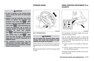 STEERING WHEEL                                            PEDAL POSITION ADJUSTMENT (if so
                                                                                                         equipped)

                  CAUTION
● If fuel is spilled on the vehicle body,
  flush it away with water to avoid paint
  damage.
● Tighten until the fuel-filler cap clicks.
  Failure to tighten the fuel-filler cap
  properly may cause the               Mal-
  function Indicator Light (MIL) to illumi-
  nate. If the         light illuminates be-
  cause the fuel-filler cap is loose or
  missing, tighten or install the cap and
  continue     to    drive     the  vehicle.
                                                                                          LPD0304                                              LPD0305
  The          light should turn off after a
                                               TILT OPERATION                                            The accelerator and brake pedals can be ad-
  few driving trips. If the         light                                                                justed for driving comfort.
  does not turn off after a few driving                              WARNING                             Use the pedal adjusting switch to adjust the
  trips, have the vehicle inspected by a       Do not adjust the steering wheel while                    brake and accelerator pedal position forward ᭺
                                                                                                                                                      1
  NISSAN dealer.                               driving. You could lose control of your                   or backward ᭺. Pedal adjustment can only be
                                                                                                                      2
● For additional information, see the          vehicle and cause an accident.                            performed when:
  “Malfunction Indicator Light (MIL)” in
                                               Pull the lock lever forward and hold it to adjust the      ● Ignition switch is in the LOCK or ACC posi-
  the “Instruments and Controls” section
                                               steering wheel up or down to the desired posi-               tion
  earlier in this manual.
                                               tion.
                                                                                                          ● Ignition switch is ON and the selector lever
                                               Release the lock lever to lock the steering wheel            is in the P (Park) position
                                               in place.
                                                                                                         The brake and accelerator pedals cannot be ad-
                                                                                                         justed separately.


                                                                                                       Pre-driving checks and adjustments 3-23




                                                                              ੬ REVIEW COPY—2008 Pathfinder (pat)
                                                                              Owners Manual—USA_English (nna)
                                                                              10/01/07—debbie ੭
 