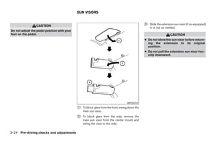 SUN VISORS


                 CAUTION                                                                         ᭺
                                                                                                 3   Slide the extension sun visor (if so equipped)
                                                                                                     in or out as needed.
Do not adjust the pedal position with your
foot on the pedal.                                                                                                   CAUTION
                                                                                                 ● Do not store the sun visor before return-
                                                                                                   ing the extension to its original
                                                                                                   position.
                                                                                                 ● Do not pull the extension sun visor forc-
                                                                                                   edly downward.




                                                                                    WPD0315

                                             ᭺
                                             1   To block glare from the front, swing down the
                                                 main sun visor.
                                             ᭺
                                             2   To block glare from the side, remove the
                                                 main sun visor from the center mount and
                                                 swing the visor to the side.


3-24 Pre-driving checks and adjustments




                                                                          ੬ REVIEW COPY—2008 Pathfinder (pat)
                                                                          Owners Manual—USA_English (nna)
                                                                          10/01/07—debbie ੭
 
