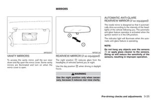 MIRRORS


                                                                                                       AUTOMATIC ANTI-GLARE
                                                                                                       REARVIEW MIRROR (if so equipped)
                                                                                                       The inside mirror is designed so that it automati-
                                                                                                       cally dims according to the intensity of the head-
                                                                                                       lights of the vehicle following you. The automatic
                                                                                                       anti-glare feature operates is activated when the
                                                                                                       ignition switch is in the ON position.
                                                                                                       The indicator light will illuminate when the auto-
                                                                                                       matic anti-glare feature is operating.

                                                                                                       NOTE:
                                                                                                       Do not hang any objects over the sensors
                                      WPD0307                                            WPD0126       ᭺ or apply glass cleaner to the sensors.
                                                                                                        1
                                                                                                       Doing so will reduce the sensitivity of the
VANITY MIRRORS                                     REARVIEW MIRROR (if so equipped)                    sensors, resulting in improper operation.
To access the vanity mirror, pull the sun visor    The night position ᭺ reduces glare from the
                                                                        1
down and flip open the mirror cover. Some vanity   headlights of vehicles behind you at night.
mirrors are illuminated and turn on when the
                                                   Use the day position ᭺ when driving in daylight
                                                                        2
mirror cover is open.
                                                   hours.

                                                                      WARNING
                                                   Use the night position only when neces-
                                                   sary, because it reduces rear view clarity.




                                                                                                     Pre-driving checks and adjustments 3-25




                                                                               ੬ REVIEW COPY—2008 Pathfinder (pat)
                                                                               Owners Manual—USA_English (nna)
                                                                               10/01/07—debbie ੭
 