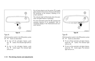 Do not hang objects over the sensor ᭺ or apply
                                                                                            1
                                                     glass cleaner to the sensors. Doing so will reduce
                                                     the sensitivity of the sensors, resulting in im-
                                                     proper operation.
                                                     The indicator light will illuminate when the auto-
                                                     matic anti-glare feature is operating.
                                                     For more information about the ᭺ compass and
                                                                                     2
                                                     compass features (if so equipped), refer to
                                                     “Compass display” in the “Instruments and con-
                                                     trols” section.



                                        LPD0446                                                                                                   LPD0447
                     Type A                                                                                                    Type B
Type A                                                                                                    Type B
With the ignition switch in the ON position, press                                                        With the ignition switch in the ON position, press
the        button as described:                                                                           the        button as described:
 ● To turn off the anti-glare feature, push                                                                ● To turn off the automatic anti-glare feature,
   the      button. The indicator light will turn                                                            press the         button. The indicator light
   off.                                                                                                      will turn off.
 ● To turn on the anti-glare feature, push                                                                 ● To turn on the automatic anti-glare feature,
   the         button again. The indicator light                                                             press the           button again. The indicator
   will turn on.                                                                                             light will turn on.




3-26 Pre-driving checks and adjustments




                                                                                   ੬ REVIEW COPY—2008 Pathfinder (pat)
                                                                                   Owners Manual—USA_English (nna)
                                                                                   10/01/07—debbie ੭
 