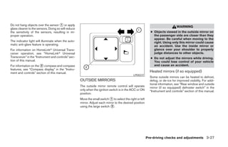 Do not hang objects over the sensor ᭺ or apply
                                       1
                                                                                                                                  WARNING
glass cleaner to the sensors. Doing so will reduce
the sensitivity of the sensors, resulting in im-                                                             ● Objects viewed in the outside mirror on
proper operation.                                                                                              the passenger side are closer than they
                                                                                                               appear. Be careful when moving to the
The indicator light will illuminate when the auto-                                                             right. Using only this mirror could cause
matic anti-glare feature is operating.                                                                         an accident. Use the inside mirror or
For information on HomeLinkா Universal Trans-                                                                  glance over your shoulder to properly
ceiver operation, see “HomeLinkா Universal                                                                     judge distances to other objects.
Transceiver” in the “Instrument and controls” sec-                                                           ● Do not adjust the mirrors while driving.
tion of this manual.                                                                                           You could lose control of your vehicle
For information on the ᭺ compass and compass
                       2                                                                                       and cause an accident.
features, see “Compass display” in the “Instru-
ment and controls” section of this manual.                                                                   Heated mirrors (if so equipped)
                                                                                               LPD0237
                                                                                                             Some outside mirrors can be heated to defrost,
                                                     OUTSIDE MIRRORS                                         defog, or de-ice for improved visibility. For addi-
                                                                                                             tional information, see “Rear window and outside
                                                     The outside mirror remote control will operate          mirror (if so equipped) defroster switch” in the
                                                     only when the ignition switch is in the ACC or ON       “Instrument and controls” section of this manual.
                                                     position.
                                                     Move the small switch ᭺ to select the right or left
                                                                             1
                                                     mirror. Adjust each mirror to the desired position
                                                     using the large switch ᭺.2




                                                                                                           Pre-driving checks and adjustments 3-27




                                                                                   ੬ REVIEW COPY—2008 Pathfinder (pat)
                                                                                   Owners Manual—USA_English (nna)
                                                                                   10/01/07—debbie ੭
 