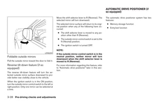 AUTOMATIC DRIVE POSITIONER (if
                                                                                                                so equipped)

                                                        Move the shift selector lever to R (Reverse). The       The automatic drive positioner system has two
                                                        selected mirror will turn downward.                     features:
                                                        The selected mirror surface will return to its origi-    ● Memory storage function
                                                        nal position when any of the following have oc-
                                                                                                                 ● Entry/exit function
                                                        curred:
                                                         ● The shift selector lever is moved to any po-
                                                           sition other than R (Reverse).
                                                         ● The outside mirror control switch is set to the
                                                           N (Neutral) position.
                                                         ● The ignition switch is turned OFF.

                                                        NOTE:
                                           LPD0259
                                                        If the outside mirror control switch is in the
Foldable outside mirrors                                neutral position, neither mirror will turn
                                                        downward when the shift selector lever is
Pull the outside mirror toward the door to fold it.     moved to R (Reverse).
Reverse tilt-down feature (if so                        For more information regarding this feature, refer
equipped)                                               to “Automatic drive positioner” later in this sec-
                                                        tion.
The reverse tilt-down feature will turn the se-
lected outside mirror surface downward to pro-
vide better rear visibility close to the vehicle.
When the ignition switch is in the ON position,
turn the outside mirror control switch to the left or
right position. Only one mirror can be selected at
a time.


3-28 Pre-driving checks and adjustments




                                                                                       ੬ REVIEW COPY—2008 Pathfinder (pat)
                                                                                       Owners Manual—USA_English (nna)
                                                                                       10/01/07—debbie ੭
 