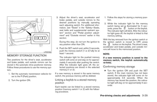 3. Adjust the driver’s seat, accelerator and          1. Follow the steps for storing a memory posi-
                                                       brake pedals, and outside mirrors to the              tion.
                                                       desired positions by manually operating            2. While the indicator light for the memory
                                                       each adjusting switch. For additional infor-          switch being set is illuminated for 5 sec-
                                                       mation, see “Seats” in the “Safety—Seats,             onds, press the          button on the keyfob.
                                                       seat belts and supplemental restraint sys-            The indicator light will blink. After the indica-
                                                       tem” section and “Pedal position adjust-              tor light goes off, the keyfob is linked to that
                                                       ment” and “Outside mirrors” earlier in this           memory setting.
                                                       section.
                                                                                                         With the key removed from the ignition switch or
                                                       During this step, do not turn the ignition to     the ignition switch is moved to OFF, press
                                                       any position other than ON.                       the        button on the keyfob. The driver’s seat,
                                                                                                         accelerator and brake pedals, and outside mir-
                                                    4. Push the SET switch and, within 5 seconds,        rors will move to the memorized position.
                                                       push the memory switch (1 or 2) fully for at
                                       LPD0306
                                                       least 1 second.                                   NOTE:
MEMORY STORAGE FUNCTION
                                                       The indicator light for the pushed memory         If a new memory position is saved to the
Two positions for the driver’s seat, accelerator       switch will come on and stay on for approxi-      memory switch, the keyfob automatically
and brake pedals, and outside mirrors can be           mately 5 seconds after pushing the switch.        re-links.
stored in the automatic drive positioner memory.       After the indicator light goes off, the se-
Follow these procedures to use the memory sys-         lected positions are stored in the selected       Confirming memory storage
tem.                                                   memory (1 or 2).                                   ● Turn the ignition ON and push the SET
 1. Set the automatic transmission selector le-    If a new memory is stored in the same memory             switch. If the main memory has not been
    ver to the P (Park) position.                  switch, the previous memory will be deleted.             stored, the indicator light will come on for
                                                                                                            approximately 0.5 seconds. When the
 2. Turn the ignition ON.                          Linking a keyfob to a stored memory                      memory has stored the position, the indica-
                                                   position                                                 tor light will stay on for approximately 5 sec-
                                                                                                            onds.
                                                   Each keyfob can be linked to a stored memory
                                                   position (memory switch 1 or 2) with the follow-
                                                   ing procedure.
                                                                                                       Pre-driving checks and adjustments 3-29




                                                                                ੬ REVIEW COPY—2008 Pathfinder (pat)
                                                                                Owners Manual—USA_English (nna)
                                                                                10/01/07—debbie ੭
 