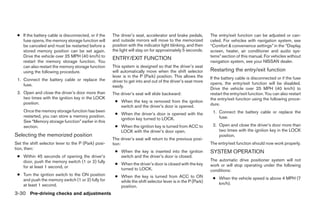 ● If the battery cable is disconnected, or if the   The driver’s seat, accelerator and brake pedals,       The entry/exit function can be adjusted or can-
   fuse opens, the memory storage function will      and outside mirrors will move to the memorized         celed. For vehicles with navigation system, see
   be canceled and must be restarted before a        position with the indicator light blinking, and then   “Comfort & convenience settings” in the “Display
   stored memory position can be set again.          the light will stay on for approximately 5 seconds.    screen, heater, air conditioner and audio sys-
   Drive the vehicle over 25 MPH (40 km/h) to                                                               tems” section of this manual. For vehicles without
                                                     ENTRY/EXIT FUNCTION
   restart the memory storage function. You                                                                 navigation system, see your NISSAN dealer.
   can also restart the memory storage function      This system is designed so that the driver’s seat
   using the following procedure.                    will automatically move when the shift selector        Restarting the entry/exit function
                                                     lever is in the P (Park) position. This allows the     If the battery cable is disconnected or if the fuse
 1. Connect the battery cable or replace the         driver to get into and out of the driver’s seat more
    fuse.                                                                                                   opens, the entry/exit function will be disabled.
                                                     easily.
                                                                                                            Drive the vehicle over 25 MPH (40 km/h) to
 2. Open and close the driver’s door more than       The driver’s seat will slide backward:                 restart the entry/exit function. You can also restart
    two times with the ignition key in the LOCK                                                             the entry/exit function using the following proce-
    position.                                         ● When the key is removed from the ignition
                                                        switch and the driver’s door is opened.             dure.
    Once the memory storage function has been                                                                1. Connect the battery cable or replace the
                                                      ● When the driver’s door is opened with the
    restarted, you can store a memory position.                                                                 fuse.
                                                        ignition key turned to LOCK.
    See “Memory storage function” earlier in this
    section.                                          ● When the ignition key is turned from ACC to          2. Open and close the driver’s door more than
                                                        LOCK with the driver’s door open.                       two times with the ignition key in the LOCK
Selecting the memorized position                                                                                position.
                                                     The driver’s seat will return to the previous posi-
Set the shift selector lever to the P (Park) posi-   tion:                                                  The entry/exit function should now work properly.
tion, then:
                                                      ● When the key is inserted into the ignition          SYSTEM OPERATION
 ● Within 45 seconds of opening the driver’s            switch and the driver’s door is closed.
   door, push the memory switch (1 or 2) fully                                                              The automatic drive positioner system will not
                                                      ● When the driver’s door is closed with the key       work or will stop operating under the following
   for at least 1 second, or                            turned to LOCK.                                     conditions:
 ● Turn the ignition switch to the ON position        ● When the key is turned from ACC to ON
   and push the memory switch (1 or 2) fully for                                                             ● When the vehicle speed is above 4 MPH (7
                                                        while the shift selector lever is in the P (Park)      km/h).
   at least 1 second.                                   position.
3-30 Pre-driving checks and adjustments




                                                                                    ੬ REVIEW COPY—2008 Pathfinder (pat)
                                                                                    Owners Manual—USA_English (nna)
                                                                                    10/01/07—debbie ੭
 