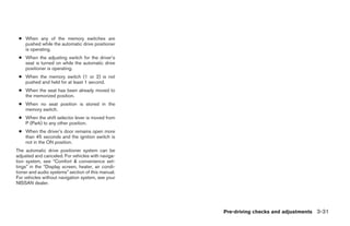 ● When any of the memory switches are
   pushed while the automatic drive positioner
   is operating.
 ● When the adjusting switch for the driver’s
   seat is turned on while the automatic drive
   positioner is operating.
 ● When the memory switch (1 or 2) is not
   pushed and held for at least 1 second.
 ● When the seat has been already moved to
   the memorized position.
 ● When no seat position is stored in the
   memory switch.
 ● When the shift selector lever is moved from
   P (Park) to any other position.
 ● When the driver’s door remains open more
   than 45 seconds and the ignition switch is
   not in the ON position.
The automatic drive positioner system can be
adjusted and canceled. For vehicles with naviga-
tion system, see “Comfort & convenience set-
tings” in the “Display screen, heater, air condi-
tioner and audio systems” section of this manual.
For vehicles without navigation system, see your
NISSAN dealer.




                                                                Pre-driving checks and adjustments 3-31




                                                    ੬ REVIEW COPY—2008 Pathfinder (pat)
                                                    Owners Manual—USA_English (nna)
                                                    10/01/07—debbie ੭
 