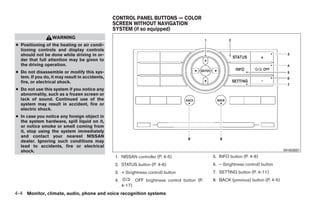 CONTROL PANEL BUTTONS — COLOR
                                                SCREEN WITHOUT NAVIGATION
                                                SYSTEM (if so equipped)
                  WARNING
● Positioning of the heating or air condi-
  tioning controls and display controls
  should not be done while driving in or-
  der that full attention may be given to
  the driving operation.
● Do not disassemble or modify this sys-
  tem. If you do, it may result in accidents,
  fire, or electrical shock.
● Do not use this system if you notice any
  abnormality, such as a frozen screen or
  lack of sound. Continued use of the
  system may result in accident, fire or
  electric shock.
● In case you notice any foreign object in
  the system hardware, spill liquid on it,
  or notice smoke or smell coming from
  it, stop using the system immediately
  and contact your nearest NISSAN
  dealer. Ignoring such conditions may
  lead to accidents, fire or electrical
  shock.                                                                                                                              WHA0881
                                                1. NISSAN controller (P. 4-5)                    5. INFO button (P. 4-6)
                                                2. STATUS button (P. 4-6)                        6. – (brightness control) button
                                                3. + (brightness control) button                 7. SETTING button (P. 4-11)
                                                4.           OFF brightness control button (P.   8. BACK (previous) button (P. 4-5)
                                                     4-17)
4-4 Monitor, climate, audio, phone and voice recognition systems




                                                                            ੬ REVIEW COPY—2008 Pathfinder (pat)
                                                                            Owners Manual—USA_English (nna)
                                                                            10/01/07—debbie ੭
 