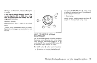 When you use this system, make sure the engine                                                            If you press the BACK button ᭺ during setup,
                                                                                                                                          4
is running.                                                                                               the setup will be canceled and/or the display will
                                                                                                          return to the previous screen.
If you use the system with the engine not
running (ignition ON or ACC) for a long                                                                    ● Finish setup.
time, it will discharge the battery, and the
                                                                                                          In some screens pressing the BACK button ᭺
                                                                                                                                                   4
engine will not start.
                                                                                                          accepts the changes made during setup.
Reference symbols:
ENTER button — This is a button on the control
panel.
“Display” key — This is a select key on the screen.
By selecting this key you can proceed to the next
function.
                                                                                             WHA0883
                                                      HOW TO USE THE NISSAN
                                                      CONTROLLER
                                                      Use the NISSAN controller to choose an item on
                                                      the display screen. Select an item on the display
                                                      using the main directional buttons ᭺ or the
                                                                                              2
                                                      center dial ᭺. Then press the ENTER button ᭺
                                                                   3                                 1
                                                      to select the item or perform the action.
                                                      The BACK button ᭺ button has two functions:
                                                                      4

                                                       ● Go back to the previous display (cancel).




                                                                          Monitor, climate, audio, phone and voice recognition systems 4-5




                                                                                   ੬ REVIEW COPY—2008 Pathfinder (pat)
                                                                                   Owners Manual—USA_English (nna)
                                                                                   10/01/07—debbie ੭
 