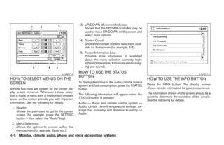 3. UP/DOWN Movement Indicator:
                                                          Shows that the NISSAN controller may be
                                                          used to move UP/DOWN on the screen and
                                                          select more options.
                                                       4. Screen Count:
                                                          Shows the number of menu selections avail-
                                                          able for that screen (for example, 5/6).
                                                       5. Footer/Information Line:
                                                          Provides more information (if available)
                                                          about the menu selection currently high-
                                                          lighted (for example, Enhances stereo imag-
                                                          ing and sound).

                                         LHA0914
                                                      HOW TO USE THE STATUS                                                                        LHA0915
                                                      BUTTON
HOW TO SELECT MENUS ON THE                                                                                  HOW TO USE THE INFO BUTTON
SCREEN                                                To display the status of the audio, climate control
                                                      system and fuel consumption, press the STATUS         Press the INFO button. The display screen
Vehicle functions are viewed on the center dis-       button.                                               shows vehicle information for your convenience.
play screen in menus. Whenever a menu selec-                                                                The information shown on the screen should be a
tion is made or menu item is highlighted, different   The following information will appear when the
                                                      STATUS button is pressed:                             guide to determine the condition of the vehicle.
areas on the screen provide you with important                                                              See the following for details.
information. See the following for details.           Audio → Audio and climate control system →
 1. Header:                                           Audio, climate control temperature settings, av-
    Shows the path used to get to the current         erage fuel economy and distance to empty →
    screen (for example, press the SETTING            Audio
    button > then select the “Audio” key).
 2. Menu Selections:
    Shows the options to choose within that
    menu screen (for example, Bass, etc.).
4-6 Monitor, climate, audio, phone and voice recognition systems




                                                                                    ੬ REVIEW COPY—2008 Pathfinder (pat)
                                                                                    Owners Manual—USA_English (nna)
                                                                                    10/01/07—debbie ੭
 