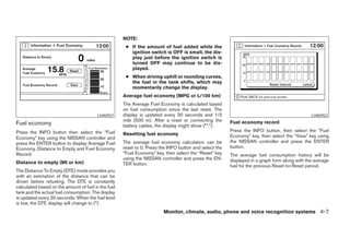 NOTE:
                                                      ● If the amount of fuel added while the
                                                        ignition switch is OFF is small, the dis-
                                                        play just before the ignition switch is
                                                        turned OFF may continue to be dis-
                                                        played.
                                                      ● When driving uphill or rounding curves,
                                                        the fuel in the tank shifts, which may
                                                        momentarily change the display.
                                                     Average fuel economy (MPG or L/100 km)
                                                     The Average Fuel Economy is calculated based
                                                     on fuel consumption since the last reset. The
                                         LHA0921     display is updated every 30 seconds and 1/3                                               LHA0922
                                                     mile (500 m). After a reset or connecting the      Fuel economy record
Fuel economy                                         battery cables, the display might show (**.*).
Press the INFO button then select the “Fuel                                                             Press the INFO button, then select the “Fuel
                                                     Resetting fuel economy                             Economy” key, then select the “View” key using
Economy” key using the NISSAN controller and
press the ENTER button to display Average Fuel       The average fuel economy calculation can be        the NISSAN controller and press the ENTER
Economy, Distance to Empty and Fuel Economy          reset to 0. Press the INFO button and select the   button.
Record.                                              “Fuel Economy” key, then select the “Reset” key    The average fuel consumption history will be
                                                     using the NISSAN controller and press the EN-      displayed in a graph form along with the average
Distance to empty (MI or km)                         TER button.                                        fuel for the previous Reset-to-Reset period.
The Distance To Empty (DTE) mode provides you
with an estimation of the distance that can be
driven before refueling. The DTE is constantly
calculated based on the amount of fuel in the fuel
tank and the actual fuel consumption. The display
is updated every 30 seconds. When the fuel level
is low, the DTE display will change to (*).
                                                                        Monitor, climate, audio, phone and voice recognition systems 4-7




                                                                                 ੬ REVIEW COPY—2008 Pathfinder (pat)
                                                                                 Owners Manual—USA_English (nna)
                                                                                 10/01/07—debbie ੭
 