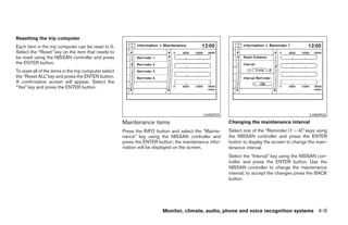 Resetting the trip computer
Each item in the trip computer can be reset to 0.
Select the “Reset” key on the item that needs to
be reset using the NISSAN controller and press
the ENTER button.
To reset all of the items in the trip computer select
the “Reset ALL” key and press the ENTER button.
A confirmation screen will appear. Select the
“Yes” key and press the ENTER button.




                                                                                             LHA0925                                            LHA0926
                                                        Maintenance items                                Changing the maintenance interval
                                                        Press the INFO button and select the “Mainte-    Select one of the “Reminder (1 – 4)” keys using
                                                        nance” key using the NISSAN controller and       the NISSAN controller and press the ENTER
                                                        press the ENTER button; the maintenance infor-   button to display the screen to change the main-
                                                        mation will be displayed on the screen.          tenance interval.
                                                                                                         Select the “Interval” key using the NISSAN con-
                                                                                                         troller and press the ENTER button. Use the
                                                                                                         NISSAN controller to change the maintenance
                                                                                                         interval; to accept the changes press the BACK
                                                                                                         button.




                                                                          Monitor, climate, audio, phone and voice recognition systems 4-9




                                                                                   ੬ REVIEW COPY—2008 Pathfinder (pat)
                                                                                   Owners Manual—USA_English (nna)
                                                                                   10/01/07—debbie ੭
 