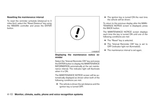 Resetting the maintenance interval                                                                         ● The ignition key is turned ON the next time
                                                                                                             the vehicle will be driven.
To reset the reminder schedule (distance) to 0
miles (km), select the “Reset Distance” key using                                                         To return to the previous display after the MAIN-
the NISSAN controller and press the ENTER                                                                 TENANCE NOTICE screen is displayed, press
button.                                                                                                   the BACK button.
                                                                                                          The MAINTENANCE NOTICE screen displays
                                                                                                          each time the key is turned ON until one of the
                                                                                                          following conditions are met:
                                                                                                           ● The “Reset” key is selected.
                                                                                                           ● The “Interval Reminder ON” key is set to
                                                                                                             OFF (indicator light not illuminated).
                                                                                                           ● The maintenance interval is set again.
                                                                                              LHA0839
                                                    Displaying the maintenance notice re-
                                                    minder
                                                    Select the “Interval Reminder ON” key and press
                                                    the ENTER button to display the MAINTENANCE
                                                    INFORMATION automatically at the set mainte-
                                                    nance interval. The indicator light will illuminate
                                                    when it is ON.
                                                    The MAINTENANCE NOTICE screen will be au-
                                                    tomatically displayed as shown when both of the
                                                    following conditions are met:
                                                     ● The vehicle is driven the set distance and the
                                                       ignition key is turned OFF.


4-10 Monitor, climate, audio, phone and voice recognition systems




                                                                                  ੬ REVIEW COPY—2008 Pathfinder (pat)
                                                                                  Owners Manual—USA_English (nna)
                                                                                  10/01/07—debbie ੭
 