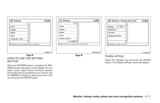 LHA0927                     WHA0937                                           LHA0929
                     Type A                           Type B                   Display settings
HOW TO USE THE SETTING
                                                                               Select the “Display” key and press the ENTER
BUTTON                                                                         button. The Display settings screen will appear.
When the SETTING button is pressed, the SET-
TINGS screen will appear on the display. You can
select and/or adjust several functions, features
and modes that are available for your vehicle. Use
the NISSAN controller to select each item to be
set and press the ENTER button.




                                                     Monitor, climate, audio, phone and voice recognition systems 4-11




                                                               ੬ REVIEW COPY—2008 Pathfinder (pat)
                                                               Owners Manual—USA_English (nna)
                                                               10/01/07—debbie ੭
 