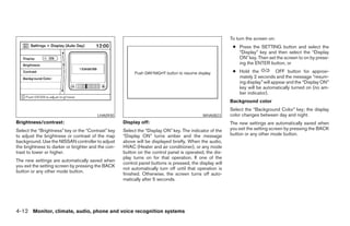 To turn the screen on:
                                                                                                          ● Press the SETTING button and select the
                                                                                                            “Display” key and then select the “Display
                                                                                                            ON” key. Then set the screen to on by press-
                                                                                                            ing the ENTER button, or
                                                                                                          ● Hold the            OFF button for approxi-
                                                                                                            mately 2 seconds and the message “resum-
                                                                                                            ing display” will appear and the “Display ON”
                                                                                                            key will be automatically turned on (no am-
                                                                                                            ber indicator).
                                                                                                         Background color
                                                                                                         Select the “Background Color” key; the display
                                        LHA0930                                             WHA0823      color changes between day and night.
Brightness/contrast:                                Display off:                                         The new settings are automatically saved when
Select the “Brightness” key or the “Contrast” key   Select the “Display ON” key. The indicator of the    you exit the setting screen by pressing the BACK
to adjust the brightness or contrast of the map     “Display ON” turns amber and the message             button or any other mode button.
background. Use the NISSAN controller to adjust     above will be displayed briefly. When the audio,
the brightness to darker or brighter and the con-   HVAC (Heater and air conditioner), or any mode
trast to lower or higher.                           button on the control panel is operated, the dis-
                                                    play turns on for that operation. If one of the
The new settings are automatically saved when
                                                    control panel buttons is pressed, the display will
you exit the setting screen by pressing the BACK
                                                    not automatically turn off until that operation is
button or any other mode button.
                                                    finished. Otherwise, the screen turns off auto-
                                                    matically after 5 seconds.




4-12 Monitor, climate, audio, phone and voice recognition systems




                                                                                  ੬ REVIEW COPY—2008 Pathfinder (pat)
                                                                                  Owners Manual—USA_English (nna)
                                                                                  10/01/07—debbie ੭
 