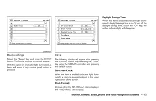 Daylight Savings Time:
                                                                                                            When this item is enabled (indicator light illumi-
                                                                                                            nated), daylight savings time is on. To turn off the
                                                                                                            daylight savings time, touch the “ON” key; the
                                                                                                            amber indicator light will disappear.




                                          LHA0931                                               LHA0932
Beeps settings                                         Clock
Select the “Beeps” key and press the ENTER             The following display will appear after pressing
button. The Beeps settings screen will appear.         the SETTING button, then selecting the “Clock”
With this option on (indicator light illuminated), a   key using the NISSAN controller and pressing
beep will sound if any control panel button is         the ENTER button.
pressed.                                               On-screen Clock:
                                                       When this item is enabled (indicator light illumi-
                                                       nated), a clock is always displayed in the upper
                                                       right corner of the screen.
                                                       Clock Format:
                                                       Choose either the 12h (12 hour) clock display or
                                                       the 24h (24 hour) clock display.

                                                                         Monitor, climate, audio, phone and voice recognition systems 4-13




                                                                                     ੬ REVIEW COPY—2008 Pathfinder (pat)
                                                                                     Owners Manual—USA_English (nna)
                                                                                     10/01/07—debbie ੭
 
