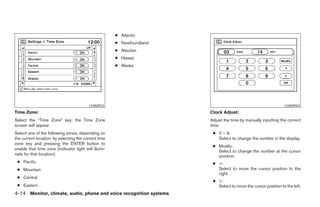 ● Atlantic
                                                      ● Newfoundland
                                                      ● Aleutian
                                                      ● Hawaii
                                                      ● Alaska




                                         LHA0933                                                                              LHA0943
Time Zone:                                                                           Clock Adjust:
Select the “Time Zone” key; the Time Zone                                            Adjust the time by manually inputting the correct
screen will appear.                                                                  time.
Select one of the following zones, depending on                                       ● 0 – 9:
the current location, by selecting the correct time                                     Select to change the number in the display.
zone key and pressing the ENTER button to
                                                                                      ● Modify:
enable that time zone (indicator light will illumi-
                                                                                        Select to change the number at the cursor
nate for that location).                                                                position.
 ● Pacific                                                                            ● >:
 ● Mountain                                                                             Select to move the cursor position to the
                                                                                        right.
 ● Central
                                                                                      ● <:
 ● Eastern                                                                              Select to move the cursor position to the left.
4-14 Monitor, climate, audio, phone and voice recognition systems




                                                                       ੬ REVIEW COPY—2008 Pathfinder (pat)
                                                                       Owners Manual—USA_English (nna)
                                                                       10/01/07—debbie ੭
 
