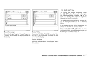 OFF BUTTON
                                                                                                             To change the display brightness, press
                                                                                                             the       OFF button. Pressing the button again
                                                                                                             will change the display to the day        or the
                                                                                                             night       display. Then, adjust the brightness
                                                                                                             by using the NISSAN controller.
                                                                                                             The display brightness can also be adjusted us-
                                                                                                             ing the + (brighter) button or the Ϫ (dimmer)
                                                                                                             button.
                                                                                                             If no operation is done within 10 seconds, the
                                                                                                             display will return to the previous display.
                                                                                                             Press and hold the          OFF button for more
                                          LHA0935                                               LHA0936      than 2 seconds to turn the display off. Press the
Select Language:                                      Select Units:                                          button again to turn the display on.
Select the “English” key, the “Français” key or the   Select the “US” (Mile, °F, MPG) key or the “Met-
“Español” key to change the language shown on         ric” (km, °C, L/100 km) key to change the units
the display.                                          shown on the display.
                                                      Audio settings
                                                      For audio settings, refer to “Audio System” later in
                                                      this section.




                                                                         Monitor, climate, audio, phone and voice recognition systems 4-17




                                                                                     ੬ REVIEW COPY—2008 Pathfinder (pat)
                                                                                     Owners Manual—USA_English (nna)
                                                                                     10/01/07—debbie ੭
 