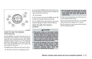If you press the BACK button ᭺ during setup,
                                                                                    4
                                                                                                         ● Do not splash any liquid such as water
                                                    the setup will be canceled and/or the display will     or car fragrance on the display. Contact
                                                    return to the previous screen.                         with liquid will cause the system to
                                                     ● Finish setup.                                       malfunction.

                                                    In some screens pressing the BACK button ᭺
                                                                                             4           To help ensure safe driving, some functions can-
                                                    accepts the changes made during setup.               not be operated while driving.

                                                    For the VOICE button ᭺ functions, refer to the
                                                                           5                             The on-screen functions that are not available
                                                    separate Navigation System Owner’s Manual.           while driving will be “grayed out” or muted.
                                                                                                         Park the vehicle in a safe location and then oper-
                                                    HOW TO USE THE TOUCH                                 ate the navigation system.
                                                    SCREEN

                                        LHA0882                          CAUTION
HOW TO USE THE NISSAN                               ● The glass screen on the liquid crystal
CONTROLLER                                            display may break if it is hit with a hard
                                                      or sharp object. If the glass breaks, do
Use the NISSAN controller to choose an item on        not touch the liquid crystalline material,
the display screen. Select an item on the display     which contains a small amount of mer-
using the main directional buttons ᭺ (certain
                                      2               cury. In case of contact with skin, wash
Navigation System functions use the additional        immediately with soap and water.
directional buttons ᭺) or the center dial ᭺.
                     6                        3     ● To clean the display, never use a rough
Then press the ENTER button ᭺ to select the
                                 1                    cloth, alcohol, benzine, thinner or any
item or perform the action.                           kind of solvent or paper towel with a
The BACK button ᭺ button has two functions:
                4                                     chemical cleaning agent. They will
                                                      scratch or deteriorate the panel.
 ● Go back to the previous display (cancel).



                                                                       Monitor, climate, audio, phone and voice recognition systems 4-19




                                                                                  ੬ REVIEW COPY—2008 Pathfinder (pat)
                                                                                  Owners Manual—USA_English (nna)
                                                                                  10/01/07—debbie ੭
 