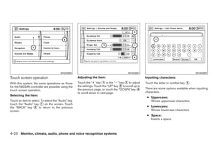 WHA0885                                              WHA0887                                           WHA0889
Touch screen operation                                Adjusting the item:                                  Inputting characters:
With this system, the same operations as those        Touch the “+” key ᭺ or the “Ϫ” key ᭺ to adjust
                                                                          1                2               Touch the letter or number key ᭺.
                                                                                                                                          1
for the NISSAN controller are possible using the      the settings. Touch the “UP” key ᭺ to scroll up to
                                                                                       3
                                                      the previous page, or touch the “DOWN” key ᭺    4    There are some options available when inputting
touch screen operation.
                                                      to scroll down to next page.                         characters.
Selecting the item:
                                                                                                            ● Uppercase:
Touch an item to select. To select the “Audio” key,                                                           Shows uppercase characters.
touch the “Audio” key ᭺ on the screen. Touch
                         1
the “BACK” key ᭺ to return to the previous
                   2                                                                                        ● Lowercase:
screen.                                                                                                       Shows lowercase characters.
                                                                                                            ● Space:
                                                                                                              Inserts a space.



4-20 Monitor, climate, audio, phone and voice recognition systems




                                                                                    ੬ REVIEW COPY—2008 Pathfinder (pat)
                                                                                    Owners Manual—USA_English (nna)
                                                                                    10/01/07—debbie ੭
 