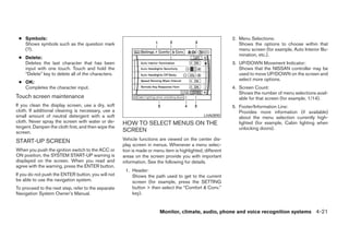 ● Symbols:                                                                                                2. Menu Selections:
   Shows symbols such as the question mark                                                                    Shows the options to choose within that
   (?).                                                                                                       menu screen (for example, Auto Interior Illu-
                                                                                                              mination, etc.).
 ● Delete:
   Deletes the last character that has been                                                                3. UP/DOWN Movement Indicator:
   input with one touch. Touch and hold the                                                                   Shows that the NISSAN controller may be
   “Delete” key to delete all of the characters.                                                              used to move UP/DOWN on the screen and
                                                                                                              select more options.
 ● OK:
   Completes the character input.                                                                          4. Screen Count:
                                                                                                              Shows the number of menu selections avail-
Touch screen maintenance                                                                                      able for that screen (for example, 1/14).
If you clean the display screen, use a dry, soft                                                           5. Footer/Information Line:
cloth. If additional cleaning is necessary, use a                                                             Provides more information (if available)
small amount of neutral detergent with a soft                                                 LHA0890
                                                                                                              about the menu selection currently high-
cloth. Never spray the screen with water or de-      HOW TO SELECT MENUS ON THE                               lighted (for example, Cabin lighting when
tergent. Dampen the cloth first, and then wipe the                                                            unlocking doors).
screen.                                              SCREEN
START-UP SCREEN                                      Vehicle functions are viewed on the center dis-
                                                     play screen in menus. Whenever a menu selec-
When you push the ignition switch to the ACC or      tion is made or menu item is highlighted, different
ON position, the SYSTEM START-UP warning is          areas on the screen provide you with important
displayed on the screen. When you read and           information. See the following for details.
agree with the warning, press the ENTER button.
                                                      1. Header:
If you do not push the ENTER button, you will not        Shows the path used to get to the current
be able to use the navigation system.                    screen (for example, press the SETTING
To proceed to the next step, refer to the separate       button > then select the “Comfort & Conv.”
Navigation System Owner’s Manual.                        key).


                                                                        Monitor, climate, audio, phone and voice recognition systems 4-21




                                                                                   ੬ REVIEW COPY—2008 Pathfinder (pat)
                                                                                   Owners Manual—USA_English (nna)
                                                                                   10/01/07—debbie ੭
 
