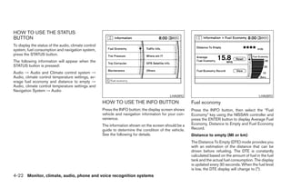HOW TO USE THE STATUS
BUTTON
To display the status of the audio, climate control
system, fuel consumption and navigation system,
press the STATUS button.
The following information will appear when the
STATUS button is pressed:
Audio → Audio and Climate control system →
Audio, climate control temperature settings, av-
erage fuel economy and distance to empty →
Audio, climate control temperature settings and
Navigation System → Audio
                                                                                             LHA0892                                              LHA0893
                                                      HOW TO USE THE INFO BUTTON                         Fuel economy
                                                      Press the INFO button; the display screen shows    Press the INFO button, then select the “Fuel
                                                      vehicle and navigation information for your con-   Economy” key using the NISSAN controller and
                                                      venience.                                          press the ENTER button to display Average Fuel
                                                      The information shown on the screen should be a    Economy, Distance to Empty and Fuel Economy
                                                      guide to determine the condition of the vehicle.   Record.
                                                      See the following for details.                     Distance to empty (MI or km)
                                                                                                         The Distance To Empty (DTE) mode provides you
                                                                                                         with an estimation of the distance that can be
                                                                                                         driven before refueling. The DTE is constantly
                                                                                                         calculated based on the amount of fuel in the fuel
                                                                                                         tank and the actual fuel consumption. The display
                                                                                                         is updated every 30 seconds. When the fuel level
                                                                                                         is low, the DTE display will change to (*).
4-22 Monitor, climate, audio, phone and voice recognition systems




                                                                                  ੬ REVIEW COPY—2008 Pathfinder (pat)
                                                                                  Owners Manual—USA_English (nna)
                                                                                  10/01/07—debbie ੭
 