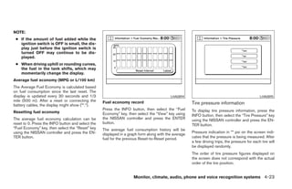 NOTE:
 ● If the amount of fuel added while the
   ignition switch is OFF is small, the dis-
   play just before the ignition switch is
   turned OFF may continue to be dis-
   played.
 ● When driving uphill or rounding curves,
   the fuel in the tank shifts, which may
   momentarily change the display.
Average fuel economy (MPG or L/100 km)
The Average Fuel Economy is calculated based
on fuel consumption since the last reset. The
display is updated every 30 seconds and 1/3                                               LHA0894                                               LHA0895
mile (500 m). After a reset or connecting the      Fuel economy record
battery cables, the display might show (**.*).                                                        Tire pressure information
                                                   Press the INFO button, then select the “Fuel       To display tire pressure information, press the
Resetting fuel economy                             Economy” key, then select the “View” key using     INFO button, then select the “Tire Pressure” key
The average fuel economy calculation can be        the NISSAN controller and press the ENTER          using the NISSAN controller and press the EN-
reset to 0. Press the INFO button and select the   button.
                                                                                                      TER button.
“Fuel Economy” key, then select the “Reset” key    The average fuel consumption history will be
using the NISSAN controller and press the EN-                                                         Pressure indication in ** psi on the screen indi-
                                                   displayed in a graph form along with the average
TER button.                                        fuel for the previous Reset-to-Reset period.       cates that the pressure is being measured. After
                                                                                                      a few driving trips, the pressure for each tire will
                                                                                                      be displayed randomly.
                                                                                                      The order of tire pressure figures displayed on
                                                                                                      the screen does not correspond with the actual
                                                                                                      order of the tire position.


                                                                     Monitor, climate, audio, phone and voice recognition systems 4-23




                                                                               ੬ REVIEW COPY—2008 Pathfinder (pat)
                                                                               Owners Manual—USA_English (nna)
                                                                               10/01/07—debbie ੭
 
