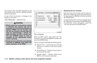 Tire pressure rises and falls depending on the                                                           Resetting the trip computer
heat caused by the vehicle’s traveling condition
                                                                                                         Each item in the trip computer can be reset to 0.
and the temperature.
                                                                                                         Select the “Reset” key on the item that needs to
In case of low tire pressure, a message is dis-                                                          be reset using the NISSAN controller and press
played on the screen:                                                                                    the ENTER button.
LOW PRESSURE — Check All Tires.                                                                          To reset all of the items in the trip computer select
                                                                                                         the “Reset ALL” key and press the ENTER button.
                   WARNING                                                                               A confirmation screen will appear; select the
                                                                                                         “Yes” key and press the ENTER button.
● When a spare tire is mounted or a wheel
  is replaced, tire pressure will not be
  indicated, the Tire Pressure Monitoring
  System (TPMS) will not function and
  the low tire pressure warning light will
                                                                                            LHA0896
  flash for approximately 1 minute. The
  light will remain on after 1 minute. Con-        Trip computer
  tact your NISSAN dealer as soon as
  possible for tire replacement and/or             Press the INFO button, then select the “Trip
  system resetting.                                Computer” key using the NISSAN controller and
                                                   press the ENTER button.
● Replacing tires with those not originally
  specified by NISSAN could affect the             The trip computer will display the following items:
  proper operation of the TPMS.
                                                    ● Elapsed Time – Journey time since the last
                                                      reset up to a maximum of 99 hours and 59
                                                      minutes.
                                                    ● Driving Distance – Distance driven (miles or
                                                      km) since the last reset.
                                                    ● Average Speed – Average speed driven
                                                      (MPH or km/h) since the last reset.

4-24 Monitor, climate, audio, phone and voice recognition systems




                                                                                 ੬ REVIEW COPY—2008 Pathfinder (pat)
                                                                                 Owners Manual—USA_English (nna)
                                                                                 10/01/07—debbie ੭
 