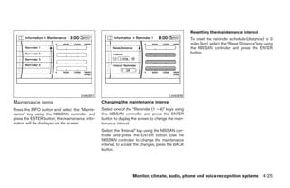 Resetting the maintenance interval
                                                                                                    To reset the reminder schedule (distance) to 0
                                                                                                    miles (km), select the “Reset Distance” key using
                                                                                                    the NISSAN controller and press the ENTER
                                                                                                    button.




                                     LHA0897                                            LHA0898
Maintenance items                                Changing the maintenance interval
Press the INFO button and select the “Mainte-    Select one of the “Reminder (1 – 4)” keys using
nance” key using the NISSAN controller and       the NISSAN controller and press the ENTER
press the ENTER button; the maintenance infor-   button to display the screen to change the main-
mation will be displayed on the screen.          tenance interval.
                                                 Select the “Interval” key using the NISSAN con-
                                                 troller and press the ENTER button. Use the
                                                 NISSAN controller to change the maintenance
                                                 interval, to accept the changes, press the BACK
                                                 button.




                                                                   Monitor, climate, audio, phone and voice recognition systems 4-25




                                                                             ੬ REVIEW COPY—2008 Pathfinder (pat)
                                                                             Owners Manual—USA_English (nna)
                                                                             10/01/07—debbie ੭
 