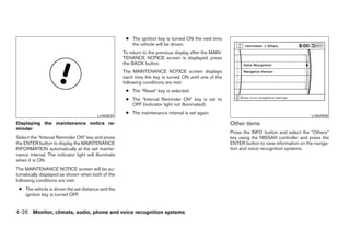 ● The ignition key is turned ON the next time
                                                         the vehicle will be driven.
                                                      To return to the previous display after the MAIN-
                                                      TENANCE NOTICE screen is displayed, press
                                                      the BACK button.
                                                      The MAINTENANCE NOTICE screen displays
                                                      each time the key is turned ON until one of the
                                                      following conditions are met:
                                                       ● The “Reset” key is selected.
                                                       ● The “Interval Reminder ON” key is set to
                                                         OFF (indicator light not illuminated).
                                                       ● The maintenance interval is set again.
                                          LHA0839                                                                                               LHA0908
Displaying the maintenance notice re-                                                                     Other items
minder
                                                                                                          Press the INFO button and select the “Others”
Select the “Interval Reminder ON” key and press                                                           key using the NISSAN controller and press the
the ENTER button to display the MAINTENANCE                                                               ENTER button to view information on the naviga-
INFORMATION automatically at the set mainte-                                                              tion and voice recognition systems.
nance interval. The indicator light will illuminate
when it is ON.
The MAINTENANCE NOTICE screen will be au-
tomatically displayed as shown when both of the
following conditions are met:
 ● The vehicle is driven the set distance and the
   ignition key is turned OFF.


4-26 Monitor, climate, audio, phone and voice recognition systems




                                                                                   ੬ REVIEW COPY—2008 Pathfinder (pat)
                                                                                   Owners Manual—USA_English (nna)
                                                                                   10/01/07—debbie ੭
 