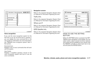 Navigation version
                                                     Refer to the separate Navigation System Own-
                                                     er’s Manual for information regarding this item.
                                                     Traffic Info.
                                                     Refer to the separate Navigation System Own-
                                                     er’s Manual for information regarding this item.
                                                     Where am I?
                                                     Refer to the separate Navigation System Own-
                                                     er’s Manual for information regarding this item.
                                                     GPS Satellite Info.
                                         LHA0899     Refer to the separate Navigation System Own-                                                LHA0884
Voice recognition                                    er’s Manual for information regarding this item.   HOW TO USE THE SETTING
If you use the voice recognition system for the                                                         BUTTON
first time or you do not know how to operate it,                                                        When the SETTING button is pressed, the SET-
you can display the voice command list or the                                                           TINGS screen will appear on the display. You can
user guide for confirmation. For more information,                                                      select and/or adjust several functions, features
see “NISSAN voice recognition system” later in                                                          and modes that are available for your vehicle. Use
this section.                                                                                           the NISSAN controller to select each item to be
                                                                                                        set and press the ENTER button.
Command List:
Displays a list of voice commands that will work
with the system.
User Guide:
Displays a simplified operation manual of the
voice recognition system and how to use the
voice commands.
                                                                       Monitor, climate, audio, phone and voice recognition systems 4-27




                                                                                 ੬ REVIEW COPY—2008 Pathfinder (pat)
                                                                                 Owners Manual—USA_English (nna)
                                                                                 10/01/07—debbie ੭
 