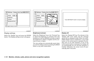 LHA0901                                             LHA0902                                             WHA0823
Display settings                                   Brightness/contrast:                                Display off:
Select the “Display” key and press the ENTER       Select the “Brightness” key or the “Contrast” key   Select the “Display ON” key. The indicator of the
button. The Display settings screen will appear.   to adjust the brightness or contrast of the map     “Display ON” turns amber and the message
                                                   background. Use the NISSAN controller to adjust     above will be displayed briefly. When the audio,
                                                   the brightness to darker or brighter and the con-   HVAC (Heater and air conditioner), or any mode
                                                   trast to lower or higher.                           button on the control panel is operated, the dis-
                                                                                                       play turns on for that operation. If one of the
                                                   The new settings are automatically saved when
                                                                                                       control panel buttons is pressed, the display will
                                                   you exit the setting screen by pressing the BACK
                                                                                                       not automatically turn off until that operation is
                                                   button or any other mode button.
                                                                                                       finished. Otherwise, the screen turns off auto-
                                                                                                       matically after 5 seconds.




4-28 Monitor, climate, audio, phone and voice recognition systems




                                                                                ੬ REVIEW COPY—2008 Pathfinder (pat)
                                                                                Owners Manual—USA_English (nna)
                                                                                10/01/07—debbie ੭
 