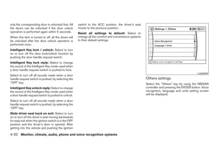 only the corresponding door is unlocked first. All     switch to the ACC position, the driver’s seat
the doors can be unlocked if the door unlock           moves to the previous position.
operation is performed again within 5 seconds.         Reset all settings to default: Select to
When this item is turned to off, all the doors will    change all the comfort and convenience systems
be unlocked after the door unlock operation is         to their default settings.
performed once.
Intelligent Key lock / unlock: Select to turn
on or turn off the door lock/unlock function by
pushing the door handle request switch.
Intelligent Key lock reply: Select to change
the sound of the Intelligent Key mode used when
a door handle request switch is pushed to lock.
                                                                                                                                              LHA0909
Select to turn off all sounds made when a door
handle request switch is pushed, by selecting the                                                       Others settings
“OFF” key.                                                                                              Select the “Others” key by using the NISSAN
Intelligent Key unlock reply: Select to change                                                          controller and pressing the ENTER button. Voice
the sound of the Intelligent Key mode used when                                                         recognition, language and units setting screen
a door handle request switch is pushed to unlock.                                                       will be displayed.

Select to turn off all sounds made when a door
handle request switch is pushed, by selecting the
“OFF” key.
Slide driver seat back on exit: Select to turn
on or turn off the driver’s seat moving backwards
for easy exit when the ignition switch is in the OFF
position and the driver’s door is opened. After
getting into the vehicle and pushing the ignition

4-32 Monitor, climate, audio, phone and voice recognition systems




                                                                                  ੬ REVIEW COPY—2008 Pathfinder (pat)
                                                                                  Owners Manual—USA_English (nna)
                                                                                  10/01/07—debbie ੭
 