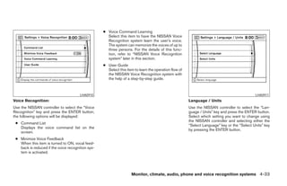 ● Voice Command Learning
                                                     Select this item to have the NISSAN Voice
                                                     Recognition system learn the user’s voice.
                                                     The system can memorize the voices of up to
                                                     three persons. For the details of this func-
                                                     tion, refer to “NISSAN Voice Recognition
                                                     system” later in this section.
                                                   ● User Guide
                                                     Select this item to learn the operation flow of
                                                     the NISSAN Voice Recognition system with
                                                     the help of a step-by-step guide.



                                       LHA0910                                                                                               LHA0911
Voice Recognition:                                                                                     Language / Units
Use the NISSAN controller to select the “Voice                                                         Use the NISSAN controller to select the “Lan-
Recognition” key and press the ENTER button;                                                           guage / Units” key and press the ENTER button.
the following options will be displayed:                                                               Select which setting you want to change using
                                                                                                       the NISSAN controller and selecting either the
 ● Command List
                                                                                                       “Select Language” key or the “Select Units” key
   Displays the voice command list on the
                                                                                                       by pressing the ENTER button.
   screen.
 ● Minimize Voice Feedback
   When this item is turned to ON, vocal feed-
   back is reduced if the voice recognition sys-
   tem is activated.




                                                                    Monitor, climate, audio, phone and voice recognition systems 4-33




                                                                               ੬ REVIEW COPY—2008 Pathfinder (pat)
                                                                               Owners Manual—USA_English (nna)
                                                                               10/01/07—debbie ੭
 