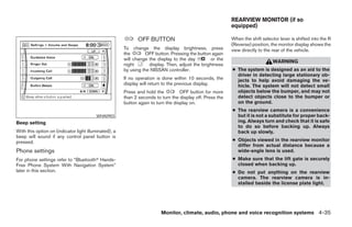 REARVIEW MONITOR (if so
                                                                                                           equipped)

                                                             OFF BUTTON                                    When the shift selector lever is shifted into the R
                                                                                                           (Reverse) position, the monitor display shows the
                                                       To change the display brightness, press             view directly to the rear of the vehicle.
                                                       the       OFF button. Pressing the button again
                                                       will change the display to the day        or the
                                                                                                                                WARNING
                                                       night       display. Then, adjust the brightness
                                                       by using the NISSAN controller.                     ● The system is designed as an aid to the
                                                                                                             driver in detecting large stationary ob-
                                                       If no operation is done within 10 seconds, the        jects to help avoid damaging the ve-
                                                       display will return to the previous display.          hicle. The system will not detect small
                                                       Press and hold the          OFF button for more       objects below the bumper, and may not
                                                       than 2 seconds to turn the display off. Press the     detect objects close to the bumper or
                                                       button again to turn the display on.                  on the ground.
                                                                                                           ● The rearview camera is a convenience
                                         WHA0903                                                             but it is not a substitute for proper back-
Beep setting                                                                                                 ing. Always turn and check that it is safe
                                                                                                             to do so before backing up. Always
With this option on (indicator light illuminated), a                                                         back up slowly.
beep will sound if any control panel button is
pressed.                                                                                                   ● Objects viewed in the rearview monitor
                                                                                                             differ from actual distance because a
Phone settings                                                                                               wide-angle lens is used.
For phone settings refer to “Bluetoothா Hands-                                                             ● Make sure that the lift gate is securely
Free Phone System With Navigation System”                                                                    closed when backing up.
later in this section.                                                                                     ● Do not put anything on the rearview
                                                                                                             camera. The rearview camera is in-
                                                                                                             stalled beside the license plate light.




                                                                         Monitor, climate, audio, phone and voice recognition systems 4-35




                                                                                    ੬ REVIEW COPY—2008 Pathfinder (pat)
                                                                                    Owners Manual—USA_English (nna)
                                                                                    10/01/07—debbie ੭
 