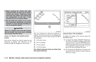 ● When washing the vehicle with high-
  pressure water, be sure not to spray it
  around the camera. Otherwise, water
  may enter the camera unit causing wa-
  ter condensation on the lens, a mal-
  function, fire or an electric shock.
● Do not strike the camera. It is a preci-
  sion instrument. Otherwise, it may mal-
  function or cause damage resulting in a
  fire or an electric shock.

                   CAUTION
There is a plastic cover over the camera.
Do not scratch the cover when cleaning                                                    LHA0437                                            LHA1021
dirt or snow from the cover.                     They are indicated as reference distances to         ADJUSTING THE SCREEN
                                                 objects. The lines and colors in the display indi-
HOW TO READ THE DISPLAYED                        cate distances from the back bumper line ᭺ inA       To adjust the quality of the screen, press the
LINES                                            the illustration.                                    SETTING button.

Lines which indicate the vehicle clearance and   ᭺
                                                 1   1.5 ft (0.5 m) red                                ● To adjust the Display ON/OFF, Brightness,
distances to objects with reference to the                                                               Tint, Color, Contrast, and Black Level of the
bumper line ᭺ are displayed on the monitor.
            A                                    ᭺
                                                 2   3 ft (1 m) yellow                                   rearview monitor, press the SETTING button
                                                                                                         with the rearview monitor on, then touch one
                                                 ᭺
                                                 3   7 ft (2 m) green
                                                                                                         of the adjustment keys. Press the “–” or “+”
                                                 ᭺
                                                 4   10 ft (3 m) green                                   key on the item and adjust the level.
                                                 The vehicle clearance lines are wider than            ● Do not adjust the Brightness, Contrast, Tint
                                                 the actual clearance.                                   and Color of the rearview monitor while the
                                                                                                         vehicle is moving.



4-36 Monitor, climate, audio, phone and voice recognition systems




                                                                               ੬ REVIEW COPY—2008 Pathfinder (pat)
                                                                               Owners Manual—USA_English (nna)
                                                                               10/01/07—debbie ੭
 