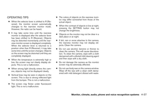 OPERATING TIPS                                    ● The colors of objects on the rearview moni-
                                                    tor may differ somewhat from those of the
● When the selector lever is shifted to R (Re-      actual object.
  verse), the monitor screen automatically
  changes to the rearview monitor mode.           ● When the contrast of objects is low at night,
  However, the radio can be heard.                  pressing the SETTING button may not
                                                    change the brightness.
● It may take some time until the rearview
                                                  ● Objects on the monitor may not be clear in a
  monitor is displayed after the selector lever
                                                    dark place or at night.
  has been shifted to R (Reverse). Objects
  may be distorted momentarily until the rear-    ● If dirt, rain or snow attaches to the camera,
  view monitor screen is displayed completely.      the rearview monitor may not display ob-
  When the selector lever is returned to a          jects. Clean the camera.
  position other than R (Reverse), it may take    ● Do not use alcohol, benzine or thinner to
  some time until the screen changes. Objects       clean the camera. This will cause discolora-
  on the screen may be distorted until they are     tion. To clean the camera, wipe with a cloth
  completely displayed.                             dampened with a diluted mild cleaning agent
                                                    and then wipe with a dry cloth.
● When the temperature is extremely high or
  low, the screen may not clearly display ob-     ● Do not damage the camera as the monitor
  jects. This is not a malfunction.                 screen may be adversely affected.
● When strong light directly enters the cam-      ● Do not use body wax on the camera window.
  era, objects may not be displayed clearly.        Wipe off the wax with a clean cloth damp-
                                                    ened with mild detergent diluted with water.
● Vertical lines may be seen in objects on the
  screen. This is due to strong reflected light
  from the bumper. This is not a malfunction.
● The screen may flicker under fluorescent
  light. This is not a malfunction.


                                                                  Monitor, climate, audio, phone and voice recognition systems 4-37




                                                                             ੬ REVIEW COPY—2008 Pathfinder (pat)
                                                                             Owners Manual—USA_English (nna)
                                                                             10/01/07—debbie ੭
 