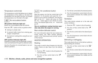 Temperature control dial                                         Air conditioner button                       3. Turn the fan control dial to the desired position.
The temperature control dial allows you to adjust                                                             4. Turn the temperature control dial to the de-
the temperature of the outlet air. To lower the       Start the engine, turn the fan control dial to the         sired position between the middle and the
temperature, turn the dial to the left. To increase   desired (1 to 4) position and push the                     hot position.
the temperature, turn the dial to the right.          button to turn on the air conditioner. The indicator
                                                      light on the           button will come on. Push       Ventilation
           Air recirculation button                   the         button again to turn off the air condi-    This mode directs outside air to the side and
                                                      tioner. The indicator light on the       button will   center ventilators.
ON position (Indicator light on):                     go off.
Interior air is recirculated inside the vehicle.                                                              1. Push the           button to the off position.
                                                      The air conditioner cooling function oper-
Push the         button to the on position when:      ates only when the engine is running.                   2. Turn the air flow control dial to the
 ● driving on a dusty road.                                                                                      position.
                                                      Rear window defroster switch
 ● to prevent traffic fumes from entering pas-                                                                3. Turn the fan control dial to the desired posi-
                                                      For more information about the rear window de-             tion.
   senger compartment.
                                                      froster switch, see “Rear window defroster
 ● for maximum cooling when using the air con-        switch” in the “Instruments and controls” section       4. Turn the temperature control dial to the de-
   ditioner.                                          of this manual.                                            sired position.
OFF position (Indicator light off):                   HEATER OPERATION                                       Defrosting or defogging
Outside air is drawn into the passenger compart-
                                                                                                             This mode directs the air to the defrost outlets to
ment and distributed through the selected outlet.     Heating                                                defrost/defog the windows.
Use the off position for normal heater or air con-    This mode is used to direct heated air to the foot
ditioner operation.                                                                                           1. Turn the air flow control dial to the
                                                      outlets. Some air also flows from the defrost              position.
                                                      outlets.
                                                                                                              2. Turn the fan control dial to the desired posi-
                                                       1. Push the        button to the off position for         tion.
                                                          normal heating.
                                                                                                              3. Turn the temperature control dial to the de-
                                                       2. Turn the air flow control dial to the                  sired position between the middle and the
                                                          position.                                              hot position.
4-40 Monitor, climate, audio, phone and voice recognition systems




                                                                                     ੬ REVIEW COPY—2008 Pathfinder (pat)
                                                                                     Owners Manual—USA_English (nna)
                                                                                     10/01/07—debbie ੭
 