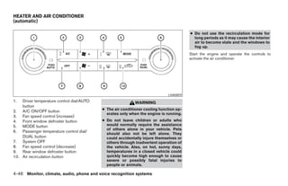 HEATER AND AIR CONDITIONER
(automatic)

                                                                                        ● Do not use the recirculation mode for
                                                                                          long periods as it may cause the interior
                                                                                          air to become stale and the windows to
                                                                                          fog up.
                                                                                        Start the engine and operate the controls to
                                                                                        activate the air conditioner.




                                                                             LHA0859
1.  Driver temperature control dial/AUTO                    WARNING
    button
                                           ● The air conditioner cooling function op-
2. A/C ON/OFF button
                                             erates only when the engine is running.
3. Fan speed control (increase)
4. Front window defroster button           ● Do not leave children or adults who
5. MODE button                               would normally require the assistance
                                             of others alone in your vehicle. Pets
6. Passenger temperature control dial/
                                             should also not be left alone. They
    DUAL button                              could accidentally injure themselves or
7. System OFF                                others through inadvertent operation of
8. Fan speed control (decrease)              the vehicle. Also, on hot, sunny days,
9. Rear window defroster button              temperatures in a closed vehicle could
10. Air recirculation button                 quickly become high enough to cause
                                             severe or possibly fatal injuries to
                                             people or animals.

4-46 Monitor, climate, audio, phone and voice recognition systems




                                                                    ੬ REVIEW COPY—2008 Pathfinder (pat)
                                                                    Owners Manual—USA_English (nna)
                                                                    10/01/07—debbie ੭
 