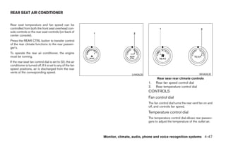 REAR SEAT AIR CONDITIONER


Rear seat temperature and fan speed can be
controlled from both the front seat overhead con-
sole controls or the rear seat controls (on back of
center console).
Press the REAR CTRL button to transfer control
of the rear climate functions to the rear passen-
ger’s.
To operate the rear air conditioner, the engine
must be running.
If the rear seat fan control dial is set to (0), the air
conditioner is turned off. If it is set to any of the fan
speed positions, air is discharged from the rear
vents at the corresponding speed.
                                                                             LHA0628                                           WHA0630
                                                                                             Rear sear rear climate controls
                                                                                       1.   Rear fan speed control dial
                                                                                       2.   Rear temperature control dial
                                                                                       CONTROLS
                                                                                       Fan control dial
                                                                                       The fan control dial turns the rear vent fan on and
                                                                                       off, and controls fan speed.
                                                                                       Temperature control dial
                                                                                       The temperature control dial allows rear passen-
                                                                                       gers to adjust the temperature of the outlet air.



                                                            Monitor, climate, audio, phone and voice recognition systems 4-47




                                                                    ੬ REVIEW COPY—2008 Pathfinder (pat)
                                                                    Owners Manual—USA_English (nna)
                                                                    10/01/07—debbie ੭
 