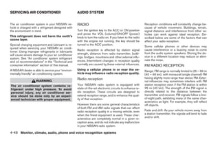 SERVICING AIR CONDITIONER                           AUDIO SYSTEM


The air conditioner system in your NISSAN ve-       RADIO                                                   Reception conditions will constantly change be-
hicle is charged with a refrigerant designed with                                                           cause of vehicle movement. Buildings, terrain,
the environment in mind.                            Turn the ignition key to the ACC or ON position         signal distance and interference from other ve-
                                                    and press the VOL (volume)/ON·OFF (power)               hicles can work against ideal reception. De-
This refrigerant does not harm the earth’s          knob to turn the radio on. If you listen to the radio   scribed below are some of the factors that can
ozone layer.                                        with the engine not running, the key should be          affect your radio reception.
Special charging equipment and lubricant is re-     turned to the ACC position.
                                                                                                            Some cellular phones or other devices may
quired when servicing your NISSAN air condi-
                                                    Radio reception is affected by station signal           cause interference or a buzzing noise to come
tioner. Using improper refrigerants or lubricants
                                                    strength, distance from radio transmitter, build-       from the audio system speakers. Storing the de-
will cause severe damage to your air conditioner
                                                    ings, bridges, mountains and other external influ-      vice in a different location may reduce or elimi-
system. See “Air conditioner system refrigerant
                                                    ences. Intermittent changes in reception quality        nate the noise.
and oil recommendations” in the “Technical and
consumer information” section of this manual.       normally are caused by these external influences.       FM RADIO RECEPTION
A NISSAN dealer is able to service your “environ-   Using a cellular phone in or near the ve-               Range: FM range is normally limited to 25 – 30 mi
mentally friendly” air conditioning system.         hicle may influence radio reception quality.            (40 – 48 km), with monaural (single channel) FM
                                                    Radio reception                                         having slightly more range than stereo FM. Exter-
                    WARNING                                                                                 nal influences may sometimes interfere with FM
The air conditioner system contains re-             Your NISSAN radio system is equipped with               station reception even if the FM station is within
frigerant under high pressure. To avoid             state-of-the-art electronic circuits to enhance ra-     25 mi (40 km). The strength of the FM signal is
personal injury, any air conditioner ser-           dio reception. These circuits are designed to           directly related to the distance between the
vice should be done only by an experi-              extend reception range, and to enhance the qual-        transmitter and receiver. FM signals follow a line-
enced technician with proper equipment.             ity of that reception.                                  of-sight path, exhibiting many of the same char-
                                                                                                            acteristics as light. For example, they will reflect
                                                    However there are some general characteristics          off objects.
                                                    of both FM and AM radio signals that can affect
                                                    radio reception quality in a moving vehicle, even       Fade and drift: As your vehicle moves away from
                                                    when the finest equipment is used. These char-          a station transmitter, the signals will tend to fade
                                                                                                            and/or drift.
                                                    acteristics are completely normal in a given re-
                                                    ception area, and do not indicate any malfunction
                                                    in your NISSAN radio system.

4-48 Monitor, climate, audio, phone and voice recognition systems




                                                                                   ੬ REVIEW COPY—2008 Pathfinder (pat)
                                                                                   Owners Manual—USA_English (nna)
                                                                                   10/01/07—debbie ੭
 