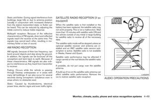 Static and flutter: During signal interference from    SATELLITE RADIO RECEPTION (if so
buildings, large hills or due to antenna position      equipped)
(usually in conjunction with increased distance
from the station transmitter) static or flutter can    When the satellite radio is first installed or the
be heard. This can be reduced by adjusting the         battery has been replaced, the satellite radio may
treble control to reduce treble response.              not work properly. This is not a malfunction. Wait
                                                       more than 10 minutes with satellite radio ON and
Multipath reception: Because of the reflective         the vehicle outside of any metal or large building
characteristics of FM signals, direct and reflected    for satellite radio to receive all of the necessary
signals reach the receiver at the same time. The       data.
signals may cancel each other, resulting in mo-
mentary flutter or loss of sound.                      The satellite radio mode will be skipped unless an
                                                       optional satellite receiver and antenna are in-
AM RADIO RECEPTION                                     stalled and an XMா satellite radio service sub-
AM signals, because of their low frequency, can        scription is active. Satellite radio is not available
bend around objects and skip along the ground.         in Alaska, Hawaii and Guam.
In addition, the signals can be bounced off the        Satellite radio performance may be affected if
ionosphere and bent back to earth. Because of          cargo carried on the roof blocks the satellite radio
these characteristics, AM signals are also sub-        signal.
ject to interference as they travel from transmitter
to receiver.                                           If possible, do not put cargo over the satellite
                                                       antenna.
Fading: Occurs while the vehicle is passing
through freeway underpasses or in areas with           A build up of ice on the satellite radio antenna can
many tall buildings. It can also occur for several     affect satellite radio performance. Remove the                                LHA0099
seconds during ionospheric turbulence even in          ice to restore satellite radio reception
                                                                                                               AUDIO OPERATION PRECAUTIONS
areas where no obstacles exist.
Static: Caused by thunderstorms, electrical
power lines, electric signs and even traffic lights.



                                                                          Monitor, climate, audio, phone and voice recognition systems 4-49




                                                                                      ੬ REVIEW COPY—2008 Pathfinder (pat)
                                                                                      Owners Manual—USA_English (nna)
                                                                                      10/01/07—debbie ੭
 