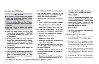 Compact disc (CD) player                    ● Do not expose the CD to direct sunlight.           ● Confirm that the CD is not bent or
                                                                                                   warped and it is free of scratches.
                                            ● CDs that are in poor condition or are
                 CAUTION                      dirty, scratched or covered with finger-           PRESS EJECT:
● Do not force a compact disc into the CD     prints may not work properly.
                                                                                                 This is an error due to excessive tem-
  insert slot. This could damage the CD     ● The following CDs may not work prop-               perature inside the player. Remove the
  and/or CD changer/player.                   erly:                                              CD by pressing the EJECT button. After
● Trying to load a CD with the CD door        ● Copy control compact discs (CCCD)                a short time, reinsert the CD. The CD
  closed could damage the CD and/or CD                                                           can be played when the temperature of
  changer.                                    ● Recordable compact discs (CD-R)                  the player returns to normal.
● Only one CD can be loaded into the CD       ● Rewritable compact discs (CD-RW)                 UNPLAYABLE:
  player at a time.
                                            ● Do not use the following CDs as they               The file is unplayable in this audio sys-
 ● Only use high quality 4.7 in (12 cm)       may cause the CD player to malfunction:
                                                                                                 tem (only MP3 CD).
   round discs that have the “COMPACT         ● 3.1 in (8 cm) discs with an adapter
   disc DIGITAL AUDIO” logo on the disc                                                       CompactFlash™ (CF) player
   or packaging.                              ● CDs that are not round
                                                                                              ● Do not force a CF card into the slot. This
 ● During cold weather or rainy days, the     ● CDs with a paper label                          could damage the CF card and/or player.
   player may malfunction due to the hu-      ● CDs that are warped, scratched, or            ● During cold weather or rainy days, the player
   midity. If this occurs, remove the CD        have abnormal edges                             may malfunction due to the humidity. If this
   and dehumidify or ventilate the player                                                       occurs, remove the CF card and dehumidify
                                            ● This audio system can only play pre-
   completely.
                                              recorded CDs. It has no capability to             or ventilate the player completely.
 ● The player may skip while driving on       record or burn CDs.
                                                                                              ● The CF player sometimes cannot function
   rough roads.
                                            ● If the CD cannot be played, one of the            when the passenger compartment tempera-
 ● The CD player sometimes cannot func-       following messages will be displayed.             ture is extremely high. Decrease the tem-
   tion when the compartment tempera-                                                           perature before use.
                                              CHECK DISC:
   ture is extremely high or low.
                                                                                              ● Do not expose a CF card to direct sunlight.
   Decrease/increase the temperature          ● Confirm that the CD is inserted cor-
   before use.                                  rectly (the label side is facing up, etc.).   ● Confirm that a CF card is inserted correctly.
4-50 Monitor, climate, audio, phone and voice recognition systems




                                                                       ੬ REVIEW COPY—2008 Pathfinder (pat)
                                                                       Owners Manual—USA_English (nna)
                                                                       10/01/07—debbie ੭
 