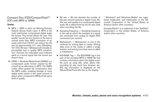 Compact Disc (CD)/CompactFlash™                       ● Bit rate — Bit rate denotes the number of       * Windowsா and Windows Mediaா are regis-
(CF) with MP3 or WMA                                    bits per second used by a digital music file.   tered trademarks and trademarks of the Mi-
                                                        The size and quality of a compressed digital    crosoft Corporation in the United States of
Terms:                                                  audio file is determined by the bit rate used   America and/or other countries.
                                                        when encoding the file.
 ● MP3 — MP3 is short for Moving Pictures                                                               CompactFlash™ is a trademark of the SanDiskா
   Experts Group Audio Layer 3. MP3 is the            ● Sampling frequency — Sampling frequency         Corporation in the United States of America
   most well-known compressed digital audio             is the rate at which the samples of a signal    and/or other countries.
   file format. This format allows for near “CD         are converted from analog to digital (A/D
   quality” sound, but at a fraction of the size of     conversion) per second.
   normal audio files. MP3 conversion of an
   audio track from CD/CF can reduce the file         ● Multisession — Multisession is one of the
   size by approximately 10:1 ratio (Sampling:          methods for writing data to media. Writing
   44.1 kHz, Bit rate: 128 kbps) with virtually no      data once to the media is called a single
   perceptible loss in quality. MP3 compres-            session, and writing more than once is called
   sion removes the redundant and irrelevant            a multisession.
   parts of a sound signal that the human ear         ● ID3/WMA Tag — The ID3/WMA tag is the
   doesn’t hear.                                        part of the encoded MP3 or WMA file that
 ● WMA — Windows Media Audio (WMA)* is a                contains information about the digital music
   compressed audio format created by Mi-               file such as song title, artist, album title,
   crosoft as an alternative to MP3. The WMA            encoding bit rate, track time duration, etc.
   codec offers greater file compression than           ID3 tag information is displayed on the
   the MP3 codec, enabling storage of more              Album/Artist/Track title line on the display.
   digital audio tracks in the same amount of
   space when compared to MP3s at the same
   level of quality.




                                                                      Monitor, climate, audio, phone and voice recognition systems 4-51




                                                                                 ੬ REVIEW COPY—2008 Pathfinder (pat)
                                                                                 Owners Manual—USA_English (nna)
                                                                                 10/01/07—debbie ੭
 