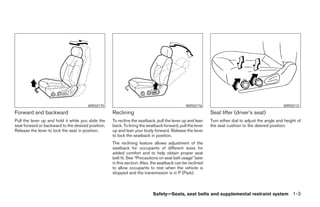 WRS0175                                                WRS0176                                              WRS0131
Forward and backward                                Reclining                                              Seat lifter (driver’s seat)
Pull the lever up and hold it while you slide the   To recline the seatback, pull the lever up and lean    Turn either dial to adjust the angle and height of
seat forward or backward to the desired position.   back. To bring the seatback forward, pull the lever    the seat cushion to the desired position.
Release the lever to lock the seat in position.     up and lean your body forward. Release the lever
                                                    to lock the seatback in position.
                                                    The reclining feature allows adjustment of the
                                                    seatback for occupants of different sizes for
                                                    added comfort and to help obtain proper seat
                                                    belt fit. See “Precautions on seat belt usage” later
                                                    in this section. Also, the seatback can be reclined
                                                    to allow occupants to rest when the vehicle is
                                                    stopped and the transmission is in P (Park).



                                                                           Safety—Seats, seat belts and supplemental restraint system 1-3




                                                                                   ੬ REVIEW COPY—2008 Pathfinder (pat)
                                                                                   Owners Manual—USA_English (nna)
                                                                                   09/29/07—debbie ੭
 