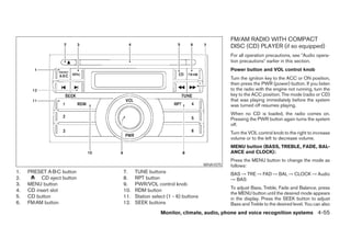 FM/AM RADIO WITH COMPACT
                                                                             DISC (CD) PLAYER (if so equipped)
                                                                             For all operation precautions, see ЉAudio opera-
                                                                             tion precautionsЉ earlier in this section.
                                                                             Power button and VOL control knob
                                                                             Turn the ignition key to the ACC or ON position,
                                                                             then press the PWR (power) button. If you listen
                                                                             to the radio with the engine not running, turn the
                                                                             key to the ACC position. The mode (radio or CD)
                                                                             that was playing immediately before the system
                                                                             was turned off resumes playing.
                                                                             When no CD is loaded, the radio comes on.
                                                                             Pressing the PWR button again turns the system
                                                                             off.
                                                                             Turn the VOL control knob to the right to increase
                                                                             volume or to the left to decrease volume.
                                                                             MENU button (BASS, TREBLE, FADE, BAL-
                                                                             ANCE and CLOCK):
                                                                             Press the MENU button to change the mode as
                                                                   WHA1075   follows:
1.   PRESET A·B·C button    7.    TUNE buttons                               BAS → TRE → FAD → BAL → CLOCK → Audio
2.        CD eject button   8.    RPT button                                 → BAS
3.   MENU button            9.    PWR/VOL control knob
                                                                             To adjust Bass, Treble, Fade and Balance, press
4.   CD insert slot         10.   RDM button
                                                                             the MENU button until the desired mode appears
5.   CD button              11.   Station select (1 - 6) buttons             in the display. Press the SEEK button to adjust
6.   FM·AM button           12.   SEEK buttons                               Bass and Treble to the desired level. You can also
                                              Monitor, climate, audio, phone and voice recognition systems 4-55




                                                        ੬ REVIEW COPY—2008 Pathfinder (pat)
                                                        Owners Manual—USA_English (nna)
                                                        10/01/07—debbie ੭
 
