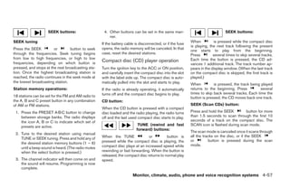 SEEK buttons:                    4. Other buttons can be set in the same man-                               SEEK buttons:
                                                        ner.
SEEK tuning                                                                                                When          is pressed while the compact disc
                                                    If the battery cable is disconnected, or if the fuse
                                                                                                           is playing, the next track following the present
Press the SEEK          or        button to seek    opens, the radio memory will be canceled. In that
                                                                                                           one starts to play from the beginning.
through the frequencies. Seek tuning begins         case, reset the desired stations.                      Press         several times to skip several tracks.
from low to high frequencies, or high to low                                                               Each time the button is pressed, the CD ad-
frequencies, depending on which button is
                                                    Compact disc (CD) player operation
                                                                                                           vances 1 additional track. The track number ap-
pressed, and stops at the next broadcasting sta-    Turn the ignition key to the ACC or ON position,       pears in the display window. (When the last track
tion. Once the highest broadcasting station is      and carefully insert the compact disc into the slot    on the compact disc is skipped, the first track is
reached, the radio continues in the seek mode at    with the label side up. The compact disc is auto-      played.)
the lowest broadcasting station.                    matically pulled into the slot and starts to play.     When          is pressed, the track being played
Station memory operations:                          If the radio is already operating, it automatically    returns to the beginning. Press           several
                                                    turns off and the compact disc begins to play.         times to skip back several tracks. Each time the
18 stations can be set for the FM and AM radio to                                                          button is pressed, the CD moves back one track.
the A, B and C preset button in any combination     CD button:
of AM or FM stations.                                                                                      SEEK (Scan CDs) button:
                                                    When the CD button is pressed with a compact
 1. Press the PRESET A·B·C button to change         disc loaded and the radio playing, the radio turns     Press and hold the SEEK        button for more
    between storage banks. The radio displays       off and the last used compact disc starts to play.     than 1.5 seconds to scan through the first 10
    the icon A, B or C to indicate which set of                                                            seconds of a track on the compact disc. The
    presets are active.                                                   TUNE (rewind and fast            SCAN icon is flashed during scan mode.
                                                                         forward) buttons:
                                                                                                           The scan mode is canceled once it scans through
 2. Tune to the desired station using manual
                                                    When the TUNE               or         button is       all the tracks on the disc, or if the SEEK
    TUNE or SEEK tuning. Press and hold any of
                                                    pressed while the compact disc is playing, the         or         button is pressed during the scan
    the desired station memory buttons (1 – 6)                                                             mode.
    until a beep sound is heard. (The radio mutes   compact disc plays at an increased speed while
    when the select button is pressed.)             rewinding or fast forwarding. When the button is
                                                    released, the compact disc returns to normal play
 3. The channel indicator will then come on and     speed.
    the sound will resume. Programming is now
    complete.
                                                                       Monitor, climate, audio, phone and voice recognition systems 4-57




                                                                                   ੬ REVIEW COPY—2008 Pathfinder (pat)
                                                                                   Owners Manual—USA_English (nna)
                                                                                   10/01/07—debbie ੭
 