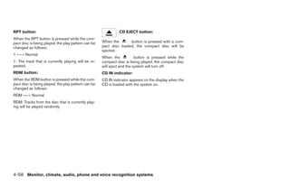RPT button:                                                   CD EJECT button:
When the RPT button is pressed while the com-
pact disc is being played, the play pattern can be   When the       button is pressed with a com-
changed as follows:                                  pact disc loaded, the compact disc will be
                                                     ejected.
1 ←→ Normal
                                                     When the            button is pressed while the
1: The track that is currently playing will be re-   compact disc is being played, the compact disc
peated.                                              will eject and the system will turn off.
RDM button:                                          CD IN indicator:
When the RDM button is pressed while the com-        CD IN indicator appears on the display when the
pact disc is being played, the play pattern can be   CD is loaded with the system on.
changed as follows:
RDM ←→ Normal
RDM: Tracks from the disc that is currently play-
ing will be played randomly.




4-58 Monitor, climate, audio, phone and voice recognition systems




                                                                                 ੬ REVIEW COPY—2008 Pathfinder (pat)
                                                                                 Owners Manual—USA_English (nna)
                                                                                 10/01/07—debbie ੭
 