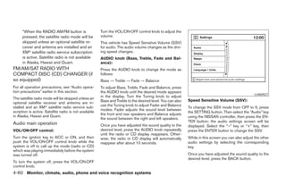 *When the RADIO AM·FM button is                   Turn the VOL/ON·OFF control knob to adjust the
      pressed, the satellite radio mode will be         volume.
      skipped unless an optional satellite re-          This vehicle has Speed Sensitive Volume (SSV)
      ceiver and antenna are installed and an           for audio. The audio volume changes as the driv-
      XMா satellite radio service subscription          ing speed changes.
      is active. Satellite radio is not available       AUDIO knob (Bass, Treble, Fade and Bal-
      in Alaska, Hawaii and Guam.                       ance):
FM/AM/SAT RADIO WITH                                    Press the AUDIO knob to change the mode as
COMPACT DISC (CD) CHANGER (if                           follows:
so equipped)                                            Bass → Treble → Fade → Balance
For all operation precautions, see “Audio opera-        To adjust Bass, Treble, Fade and Balance, press
tion precautions” earlier in this section.              the AUDIO knob until the desired mode appears
                                                                                                                                                      LHA0927
                                                        in the display. Turn the Tuning knob to adjust
The satellite radio mode will be skipped unless an
                                                        Bass and Treble to the desired level. You can also   Speed Sensitive Volume (SSV):
optional satellite receiver and antenna are in-
                                                        use the Tuning knob to adjust Fader and Balance
stalled and an XMா satellite radio service sub-                                                              To change the SSV mode from OFF to 5, press
                                                        modes. Fader adjusts the sound level between
scription is active. Satellite radio is not available                                                        the SETTING button. Then select the “Audio” key
                                                        the front and rear speakers and Balance adjusts
in Alaska, Hawaii and Guam.                                                                                  using the NISSAN controller, then press the EN-
                                                        the sound between the right and left speakers.
                                                                                                             TER button; the audio settings screen will be
Audio main operation                                    Once you have adjusted the sound quality to the      displayed. Select the “–” key or “+” key, then
VOL/ON·OFF control:                                     desired level, press the AUDIO knob repeatedly       press the ENTER button to change the SSV.
                                                        until the radio or CD display reappears. Other-
Turn the ignition key to ACC or ON, and then            wise, the radio or CD display will automatically     While in this screen you can also adjust the other
push the VOL/ON·OFF control knob while the              reappear after about 10 seconds.                     audio settings by selecting the corresponding
system is off to call up the mode (radio or CD)                                                              key.
which was playing immediately before the system
was turned off.                                                                                              Once you have adjusted the sound quality to the
                                                                                                             desired level, press the BACK button.
To turn the system off, press the VOL/ON·OFF
control knob.
4-60 Monitor, climate, audio, phone and voice recognition systems




                                                                                      ੬ REVIEW COPY—2008 Pathfinder (pat)
                                                                                      Owners Manual—USA_English (nna)
                                                                                      10/01/07—debbie ੭
 