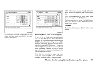 While in this screen, you can also adjust the other
                                                                                                        audio settings by selecting the corresponding
                                                                                                        key.
                                                                                                        Once you have adjusted the sound quality to the
                                                                                                        desired level, press the BACK button.
                                                                                                        For information on how to use the NISSAN con-
                                                                                                        troller, see “How to use the NISSAN controller”
                                                                                                        earlier in this section.
                                                                                                        Clock set
                                                                                                        For setting the clock, see “Clock” earlier in this
                                                                                                        section.

                                     WHA0941                                               WHA0928
For information on how to use the NISSAN con-     Precision phased audio (if so equipped):
troller, see “How to use the NISSAN controller”
earlier in this section.                          To turn on or off the precision phased audio,
                                                  press the SETTING button. Select the “Audio”
                                                  key using the NISSAN controller, then press the
                                                  ENTER button, the audio settings screen will be
                                                  displayed. Select the “Precision Phased Audio”
                                                  key, then press the ENTER button. If the amber
                                                  indicator light is displayed, the precision phased
                                                  audio is enabled. Pressing the ENTER button
                                                  again will turn off the precision phased audio, the
                                                  indicator light will disappear.
                                                  When this item is turned on, super high pitch
                                                  sound and super low pitch sound are empha-
                                                  sized and midrange sound is played naturally.
                                                                     Monitor, climate, audio, phone and voice recognition systems 4-61




                                                                                ੬ REVIEW COPY—2008 Pathfinder (pat)
                                                                                Owners Manual—USA_English (nna)
                                                                                10/01/07—debbie ੭
 