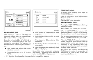 PAUSE·MUTE button:
                                                                                                   To mute or pause the audio sound, press the
                                                                                                   PAUSE·MUTE button.
                                                                                                   Press the PAUSE·MUTE button again to resume
                                                                                                   the audio sound.
                                                                                                   FM/AM/SAT radio operation
                                                                                                   FM/AM/SAT band select:
                                                                                                   Pressing the RADIO AM·FM button will change
                                                                                                   the band as follows:
                                                                                                   AM ←→ FM or SAT* (satellite, if so equipped)
                                      WHA0946                                          WHA0947     When the RADIO AM·FM button is pressed while
CD/MP3 display mode                                 ● Song displays the ID3 encoded tag of the     the ignition switch is in the ACC or ON position,
                                                      song name.                                   the radio will come on at the station last played.
While listening to a CD or an MP3/WMA CD
certain text might be able to be displayed (when    ● Album displays the ID3 encoded tag of the    The last station played will also come on when
CD encoded with text is being used).                  album name.                                  the VOL/ON·OFF control knob is pressed ON.
Depending on how the CD or MP3/WMA CD is            ● Artist displays the ID3 encoded tag of the   *When the RADIO AM·FM button is pressed, the
encoded the following text might be able to be        artist’s name.                               satellite radio mode will be skipped unless an
displayed by selecting the “Text” key using the                                                    optional satellite receiver and antenna are in-
                                                    ● Disc displays the disc name of the CD cur-
NISSAN controller and pressing the ENTER but-                                                      stalled and an XMா satellite radio service sub-
                                                      rently playing.
ton:                                                                                               scription is active. Satellite radio is not available
                                                    ● Track displays the name of the song on the   in Alaska, Hawaii and Guam.
 ● Folder displays the name of the current            CD currently playing.
   folder being accessed.                                                                          If a compact disc is playing when the RADIO
                                                   Some of this text or modes might not display    AM·FM button is pressed, the compact disc will
 ● File displays the name of the file currently    while playing a regular CD. Press the BACK      automatically be turned off and the last radio
   playing.                                        button to exit the CD text display screen.      station played will come on.
4-62 Monitor, climate, audio, phone and voice recognition systems




                                                                             ੬ REVIEW COPY—2008 Pathfinder (pat)
                                                                             Owners Manual—USA_English (nna)
                                                                             10/01/07—debbie ੭
 
